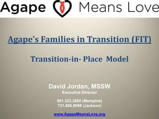 Agape’s Families in Transition (FIT)

     Transition-in- Place Model


          David Jordan, MSSW
              Executive Director

            901.323.3600 (Memphis)
            731.668.9698 (Jackson)

           www.AgapeMeansLove.org
 