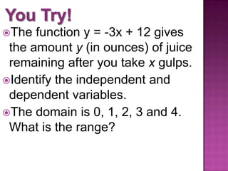 The function y = -3x + 12 gives
the amount y (in ounces) of juice
remaining after you take x gulps.
Identify the independent and
dependent variables.
The domain is 0, 1, 2, 3 and 4.
What is the range?