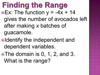 Ex: The function y = -4x + 14
gives the number of avocados left
after making x batches of
guacamole.
Identify the independent and
dependent variables.
The domain is 0, 1, 2, and 3.
What is the range?