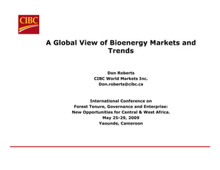 A Global View of Bioenergy Markets and
                Trends


                    Don Roberts
               CIBC World Markets Inc.
                 Don.roberts@cibc.ca



              International Conference on
       Forest Tenure, Governance and Enterprise:
      New Opportunities for Central & West Africa.
                   May 25-29, 2009
                  Yaounde, Cameroon
 