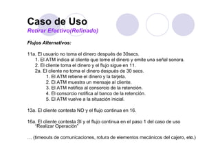 Caso de Uso
Retirar Efectivo(Refinado)

Flujos Alternativos:

11a. El usuario no toma el dinero después de 30secs.
   1.
   1 El ATM indica al cliente que tome el dinero y emite una señal sonora
                                                                   sonora.
   2. El cliente toma el dinero y el flujo sigue en 11.
   2a. El cliente no toma el dinero después de 30 secs.
         1.
         1 El ATM retiene el dinero y la tarjeta
                                            tarjeta.
         2. El ATM muestra un mensaje al cliente.
         3. El ATM notifica al consorcio de la retención.
         4. El consorcio notifica al banco de la retención.
         5. El ATM vuelve a la situación inicial.

13a. El cliente contesta NO y el flujo continua en 16.
                                    j

16a. El cliente contesta SI y el flujo continua en el paso 1 del caso de uso
   “Realizar Operación”

… (timeouts de comunicaciones, rotura de elementos mecánicos del cajero, etc.)
                                                                           13
 