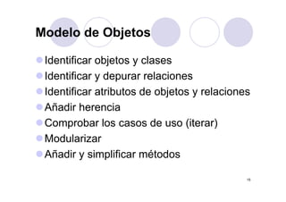 Modelo de Objetos

 Identificar objetos y clases
 Identificar y depurar relaciones
 Identificar atributos de objetos y relaciones
 Añadir herencia
 Comprobar los casos de uso (iterar)
 Modularizar
 Añadir y simplificar métodos

                                             15
 