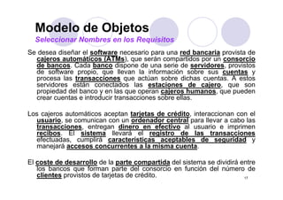 Modelo de Objetos
  Seleccionar Nombres en los Requisitos
Se desea diseñar el software necesario para una red bancaria provista de
  cajeros automáticos (ATMs), que serán compartidos por un consorcio
  de bancos. Cada banco dispone de una serie de servidores, provistos
  de software propio, que llevan la información sobre sus cuentas y
  procesa las transacciones que actúan sobre dichas cuentas A estos
                                                        cuentas.
  servidores están conectados las estaciones de cajero, que son
  propiedad del banco y en las que operan cajeros humanos, que pueden
  crear cuentas e introducir transacciones sobre ellas.

Los cajeros automáticos aceptan tarjetas de crédito, interaccionan con el
  usuario, se comunican con un ordenador central para llevar a cabo las
          ,                                        p
  transacciones, entregan dinero en efectivo al usuario e imprimen
  recibos. El sistema llevará el registro de las transacciones
  efectuadas, cumplirá características aceptables de seguridad y
  manejará accesos concurrentes a la misma cuenta
                                               cuenta.

El coste de desarrollo de la parte compartida del sistema se dividirá entre
   los bancos que forman parte del consorcio en función del número de
   clientes provistos de tarjetas de crédito.                          17
 