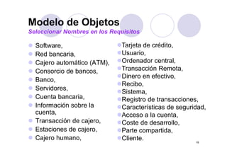 Modelo de Objetos
Seleccionar Nombres en los Requisitos

  Software,
  S ft                         Tarjeta d
                               T j t de crédito,
                                            édit
  Red bancaria,                Usuario,
  Cajero automático (ATM)
                     (ATM),    Ordenador central
                                           central,
  Consorcio de bancos,         Transacción Remota,
                               Dinero en efectivo,
  Banco,
  Banco
                               Recibo,
  Servidores,
                               Sistema,
  Cuenta bancaria,
          bancaria             Registro de transacciones,
                                            transacciones
  Información sobre la         Características de seguridad,
  cuenta,                      Acceso a la cuenta
                                            cuenta,
  Transacción de cajero,       Coste de desarrollo,
  Estaciones de cajero,        Parte compartida,
  Cajero humano,               Cliente.                  18
 