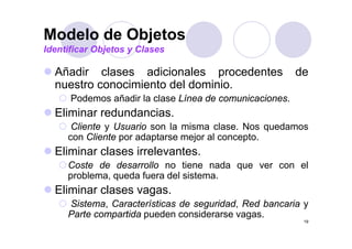 Modelo de Objetos
Identificar Objetos y Clases

  Añadir
  Añ di clases adicionales procedentes
            l       di i   l        d t                de
                                                       d
  nuestro conocimiento del dominio.
      Podemos añadir l clase Lí
      P d      ñ di la l     Línea d comunicaciones.
                                   de     i   i
  Eliminar redundancias.
      Cliente Usuario son l misma clase. N quedamos
      Cli t y U       i     la i        l    Nos  d
     con Cliente por adaptarse mejor al concepto.
  Eliminar clases irrelevantes
                  irrelevantes.
     Coste de desarrollo no tiene nada que ver con el
     problema, queda fuera del sistema.
  Eliminar clases vagas.
     Sistema, Características de seguridad, Red bancaria y
     Parte compartida pueden considerarse vagas.
                                                        19
 