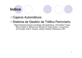 Indice

 Cajeros Automáticos
 Sistema de Gestión de Tráfico Ferroviario
 “Object-Oriented Analysis and Design with Applications, Third Edition” Grady
   Booch; Robert A. Maksimchuk; Michael W. Engle; Bobbi J. Young Ph.D.;
   Jim Conallen; Kelli A Houston Addison Wesley Professional 2007
                       A. Houston.                  Professional, 2007.




                                                                                2
 