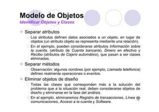 Modelo de Objetos
Identificar Objetos y Clases

  Separar atributos
  S        t ib t
     Los atributos definen datos asociados a un objeto, en lugar de
     objetos (un atributo objeto se representa mediante una relación).
        j    (              j         p                             )
     En el ejemplo, pueden considerarse atributos Información sobre
     la cuenta, (atributo de Cuenta bancaria), Dinero en efectivo y
     Recibo (atributos de Cajero automático), que pasan a ser clases
             (                j              ), q p
     eliminadas.
  Separar métodos
     Observación: algunos nombres (
     Ob        ió  l           b   (por ejemplo, Ll
                                         j    l Llamada t l fó i )
                                                     d telefónica)
     definen realmente operaciones o eventos.
  Eliminar objetos de diseño
             j
     Todas las clases que corresponden más a la solución del
     problema que a la situación real, deben considerarse objetos de
     diseño y eliminarse en la fase del análisis.
     En el ejemplo, eliminaremos Registro de transacciones, Línea de
                                                                   20
     comunicaciones, Acceso a la cuenta y Software.
 