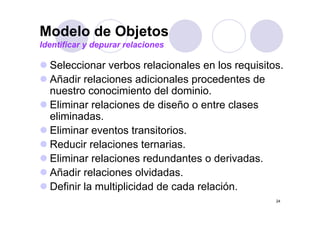 Modelo de Objetos
Identificar y depurar relaciones

  Seleccionar verbos relacionales en l requisitos.
  S l    i         b      l i    l      los   i it
  Añadir relaciones adicionales procedentes de
  nuestro conocimiento d l d i i
       t          i i t del dominio.
  Eliminar relaciones de diseño o entre clases
  eliminadas.
   li i d
  Eliminar eventos transitorios.
  Reducir relaciones ternarias.
  Eliminar relaciones redundantes o derivadas.
  Añadir relaciones olvidadas.
  Definir la multiplicidad de cada relación.
                                                24
 
