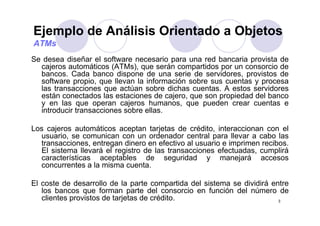 Ejemplo de Análisis Orientado a Objetos
 j p                              j
ATMs
Se desea diseñar el software necesario para una red bancaria provista de
  cajeros automáticos (ATMs), que serán compartidos por un consorcio de
  bancos. Cada banco dispone de una serie de servidores, provistos de
  software propio, que llevan la información sobre sus cuentas y procesa
  las transacciones que actúan sobre dichas cuentas A estos servidores
                                              cuentas.
  están conectados las estaciones de cajero, que son propiedad del banco
  y en las que operan cajeros humanos, que pueden crear cuentas e
  introducir transacciones sobre ellas.

Los cajeros automáticos aceptan tarjetas de crédito, interaccionan con el
  usuario, se comunican con un ordenador central para llevar a cabo las
          ,                                          p
  transacciones, entregan dinero en efectivo al usuario e imprimen recibos.
  El sistema llevará el registro de las transacciones efectuadas, cumplirá
  características aceptables de seguridad y manejará accesos
  concurrentes a la misma cuenta
                           cuenta.

El coste de desarrollo de la parte compartida del sistema se dividirá entre
   los bancos que forman parte del consorcio en función del número de
   clientes provistos de tarjetas de crédito.                           3
 