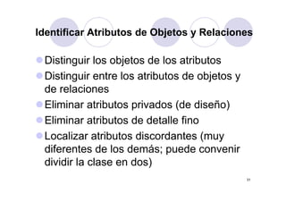 Identificar Atributos de Objetos y Relaciones

 Distinguir los objetos de los atributos
 Distinguir entre los atributos de objetos y
 de relaciones
 Eliminar atributos privados (d di ñ )
 Eli i       t ib t    i d (de diseño)
 Eliminar at butos de deta e fino
        a atributos     detalle o
 Localizar atributos discordantes (muy
 diferentes de los demás p ede con enir
                    demás; puede convenir
 dividir la clase en dos)
                                               31
 