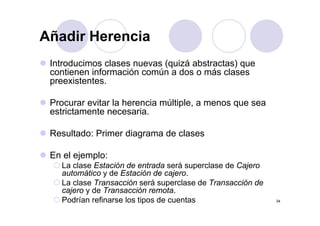Añadir Herencia
 Introducimos clases nuevas (quizá abstractas) que
 contienen información común a dos o más clases
 preexistentes.

 Procurar evitar la herencia múltiple, a menos que sea
 estrictamente necesaria.
               necesaria

 Resultado: Primer diagrama de clases

 En el ejemplo:
   La clase Estación de entrada será superclase de Cajero
   automático y de Estación de cajero.
   La clase Transacción será superclase de Transacción de
   cajero y de Transacción remota
                             remota.
   Podrían refinarse los tipos de cuentas                   34
 