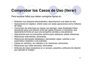 Comprobar los Casos de Uso (iterar)
Para localizar fallos que deben corregirse fijarse en:

   Atributos muy dispares (discordantes): descomponer una clase en dos.
   Operaciones sin objetivo: añadir clase con estas operaciones como métodos
   de l
   d clase.
   Conversión de relaciones en clases: por ejemplo, clase Empleado (clase
   asociación para una relación entre las clases Persona y Compañía, que
   representa la forma en que una compañía contrata a una persona)
   Operaciones que no encuentran camino para realizarse: añadir relaciones.
   Relaciones redundantes: eliminarlas.
   Relaciones demasiado detalladas o demasiado vagas: subirlas a una
                                                      g
   superclase o bajarlas a una subclase.
   Clases sin atributos, sin métodos o sin relaciones: eliminarlas.
   Relaciones que nadie atraviesa: eliminarlas.
   Atributos d l
   At ib t de clase necesarios en un acceso: pasarlos a atributos d relación
                              i                        l     t ib t de l ió
   (por ejemplo el código).


                                                                          36
 