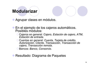 Modularizar
 Agrupar clases en módulos.
 A        l         ód l

 En el ejemplo de los cajeros a tomáticos
                              automáticos.
 Posibles módulos:
   Cajeros en general: Cajero Estación de cajero, ATM
                        Cajero,           cajero ATM,
   Estación de entrada.
   Cuentas en general: Cuenta, Tarjeta de crédito,
   Autorización, Cliente, Transacción,
   Autorización Cliente Transacción Transacción de
   cajero, Transacción remota.
   Bancos: Banco, Consorcio.

 Resultado: Diagrama de Paquetes
                                                        39
 