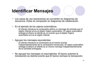 Identificar Mensajes
 Los casos de uso (escenarios) se convierten en diagramas de
 secuencia. Estas se compactan en diagramas de colaboración.

 En el ejemplo de los cajeros automáticos:
    El cliente introduce la contraseña define un mensaje de entrada que el
    objeto Cliente envía al objeto Cajero automático. El cajero automático
    entrega el dinero al cliente es un evento que el objeto Cajero
          g                                   q        j      j
    automático envía al objeto Cliente.

 Agrupar los mensajes equivalentes:
    El cliente introduce la contraseña es el mismo evento
    independientemente de la contraseña introducida. El cajero automático
    entrega el dinero al cliente es el mismo mensaje independientemente
                         g
    de la cantidad entregada.

 No agrupar los mensajes no equivalentes: El banco autoriza la
 transacción es distinto evento que El banco rechaza la transacción.
                                q
                                                                             45
 