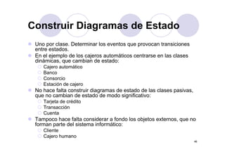 Construir Diagramas de Estado
 Uno por clase. Determinar los eventos que provocan transiciones
          clase
 entre estados.
 En el ejemplo de los cajeros automáticos centrarse en las clases
 dinámicas,
 dinámicas que cambian de estado:
    Cajero automático
    Banco
    Consorcio
    Estación de cajero
 No hace falta construir diagramas de estado de las clases pasivas,
 q
 que no cambian de estado de modo significativo:
                                       g
    Tarjeta de crédito
    Transacción
    Cuenta
 Tampoco hace falta considerar a fondo los objetos externos, que no
 forman parte del sistema informático:
    Cliente
    Cajero humano
                                                                      46
 