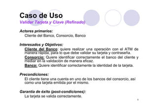 Caso de Uso
Validar Tarjeta y Clave (Refinado)

Actores primarios:
  Cliente del Banco, Consorcio, Banco

Interesados y Objetivos:
I t      d      Obj ti
    Cliente del Banco: quiere realizar una operación con el ATM de
    manera rápida, para lo que debe validar su tarjeta y contraseña.
    Consorcio: Q i
    C       i Quiere id tifi
                         identificar correctamente el b
                                           t    t   l banco d l cliente y
                                                            del li t
    mediar en la validación de manera eficaz.
    Banco: Quiere identificar correctamente la identidad de la tarjeta.

Precondiciones:
   El cliente tiene una cuenta en uno de los bancos del consorcio, así
   como una t j t emitida por el mismo.
               tarjeta   itid     l i

Garantía de éxito (post-condiciones):
  La tarjeta se valida correctamente.
                                                                         5
 