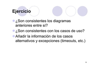 Ejercicio

 ¿Son consistentes los diagramas
 anteriores entre sí?
 ¿Son consistentes con los casos de uso?
 Añadir la información d l casos
 Añ di l i f        ió de los
 alternativos y excepciones (timeouts, etc.)




                                               50
 