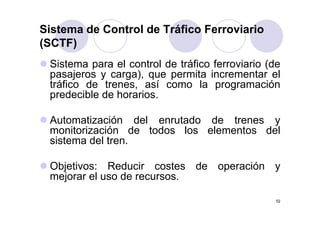 Sistema de Control de Tráfico Ferroviario
(SCTF)
 Sistema para el control d t áfi f
 Si t           l    t l de tráfico ferroviario (d
                                          i i (de
 pasajeros y carga), que permita incrementar el
 tráfico de trenes, así como la programación
 predecible de horarios.

 Automatización del enrutado de trenes y
 monitorización de todos los elementos del
 sistema del tren
             tren.

 Objetivos: Reducir costes de operación y
 mejorar el uso de recursos.

                                                 52
 