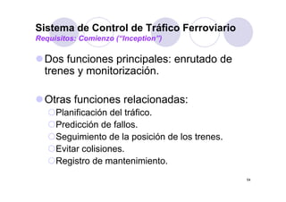 Sistema de Control de Tráfico Ferroviario
Requisitos: Comienzo (“Inception”)

  Dos funciones principales: enrutado d
  D f      i       i i l         t d de
  trenes y monitorización.

  Otras funciones relacionadas:
     Planificación del tráfico.
     Predicción de fallos
                    fallos.
     Seguimiento de la posición de los trenes.
     Evitar li i
     E it colisiones.
     Registro de mantenimiento.
                                                 54
 
