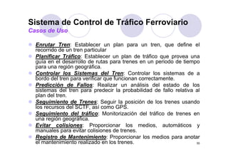 Sistema de Control de Tráfico Ferroviario
Casos de Uso

  Enrutar Tren: Establecer un plan para un tren que define el
                                                    tren,
  recorrido de un tren particular
  Planificar Tráfico: Establecer un plan de tráfico que provea una
  guía en el desarrollo de rutas para trenes en un periodo de tiempo
  para una región geográfica.
  Controlar los Sistemas del Tren: Controlar los sistemas de a
  bordo del tren para verificar que funcionan correctamente.
                 p              q
  Predicción de Fallos: Realizar un análisis del estado de los
  sistemas del tren para predecir la probabilidad de fallo relativa al
  plan del tren.
  Seguimiento de Trenes: Seguir la posición de los trenes usando
  los recursos del SCTF, así como GPS.
  Seguimiento del tráfico: Monitorización del tráfico de trenes en
  una región geográfica.
          ió        áfi
  Evitar colisiones: Proporcionar los medios, automáticos y
  manuales para evitar colisiones de trenes.
  Registro de Mantenimiento: Proporcionar l medios para anotar
  R i t d M t i i t P                     i     los     di         t
  el mantenimiento realizado en los trenes.                          55
 