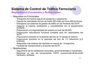 Sistema de Control de Tráfico Ferroviario
Requisitos no Funcionales y Restricciones
 Requisitos no Funcionales:
    Transporte de manera segura de pasajeros y cargamento.
    Soporte de velocidades de tren de hasta 250 millas por hora (400 km/hora).
    Interoperar con sistemas de gestión de tráfico en las fronteras del SCTF.
    Asegurar la máxima reutilización y compatibilidad con el equipamiento
    existente.
    Proporcionar una disponibilidad del sistema al nivel del 99.99%.
    Proporcionar redundancia funcional completa para las capacidades del
    SCTF.
    Proporcionar precisión en la posición del tren de 10 yardas (9 metros).
    Proporcionar precisión en la velocidad del tren de 1.5 millas/hora (2.5
       opo c o a p ec s ó e a e oc dad de e                    5     as/ o a ( 5
    km/hora).
    Respuesta a las órdenes del operador en menos de 1.0 segundos.
    Facilidad de mantenimiento y evolución del SCTF.
 Restricciones:
    Seguimiento de los estándares nacionales, governamentales e industriales.
    Maximizar el uso de componentes COTS (commercial-off-the-shelf)
    hardware y software.
    h d          ft
                                                                           56
 