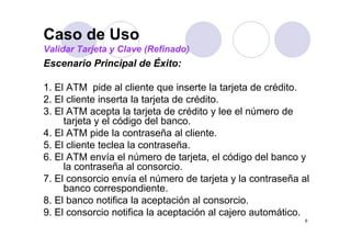 Caso de Uso
Validar Tarjeta y Clave (Refinado)
Escenario Principal de Éxito:
                p

1. El ATM pide al cliente que inserte la tarjeta de crédito.
2.
2 El cliente i
       li t inserta l t j t d crédito.
                   t la tarjeta de édit
3. El ATM acepta la tarjeta de crédito y lee el número de
     tarjeta y el código del banco.
4. El ATM pide la contraseña al cliente.
5. El cliente teclea la contraseña.
6. El ATM envía el número de tarjeta, el código del banco y
     la contraseña al consorcio.
7.
7 El consorcio envía el número de tarjeta y la contraseña al
     banco correspondiente.
8. El banco notifica la aceptación al consorcio.
9.
9 El consorcio notifica l aceptación al cajero automático.
               i     ifi la         ió l j             ái
                                                           6
 