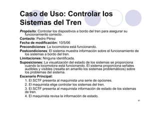 Caso de Uso: Controlar los
Sistemas del Tren
Propósito: Controlar los dispositivos a bordo del tren para asegurar su
   funcionamiento correcto.
Contacto: Pedro Pérez
Fecha de modificación: 10/5/06
Precondiciones: La locomotora está funcionando.
Postcondiciones: El sistema muestra información sobre el funcionamiento de
   los sistemas a bordo del tren.
Limitaciones: Ninguna identificada.
Suposiciones: La visualización del estado de los sistemas se proporciona
   cuando la locomotora está funcionando. El sistema proporciona señales
   audibles y visibles (resalta en amarillo los sistemas problemáticos) sobre
   los problemas del sistema.
Escenario Principal:
   1. El SCTF presenta al maquinista una serie de opciones.
               p               q                       p
   2. El maquinista elige controlar los sistemas del tren.
   3. El SCTF presenta al maquinista información de estado de los sistemas
   de tren.
   4.
   4 El maquinista revisa l i f
              i i t     i la información d estado.
                                       ió de t d
                                                                            61
 