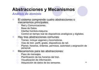 Abstracciones y Mecanismos
Análisis de dominio
   El sistema comprende cuatro abstracciones o
   mecanismos principales:
     Red y Comunicaciones.
     Base de Datos.
     Interfaz hombre-máquina.
     Control en tiempo real de dispositivos analógicos y digitales.
                    p             p              g         g
   Hay tres abstracciones comunes:
     Trenes: incluye vagones y locomotoras.
     Vías de tren: perfil grado dispositivos de rail
                   perfil, grado,               rail.
     Planes: horarios, órdenes, permisos, autoridad y asignación de
     personal.
   Mecanismos para las abstracciones:
     Paso de mensajes.
     Planificación de los horarios del tren.
     Visualización de información.
     Adquisición de datos de los sensores.                            69
 