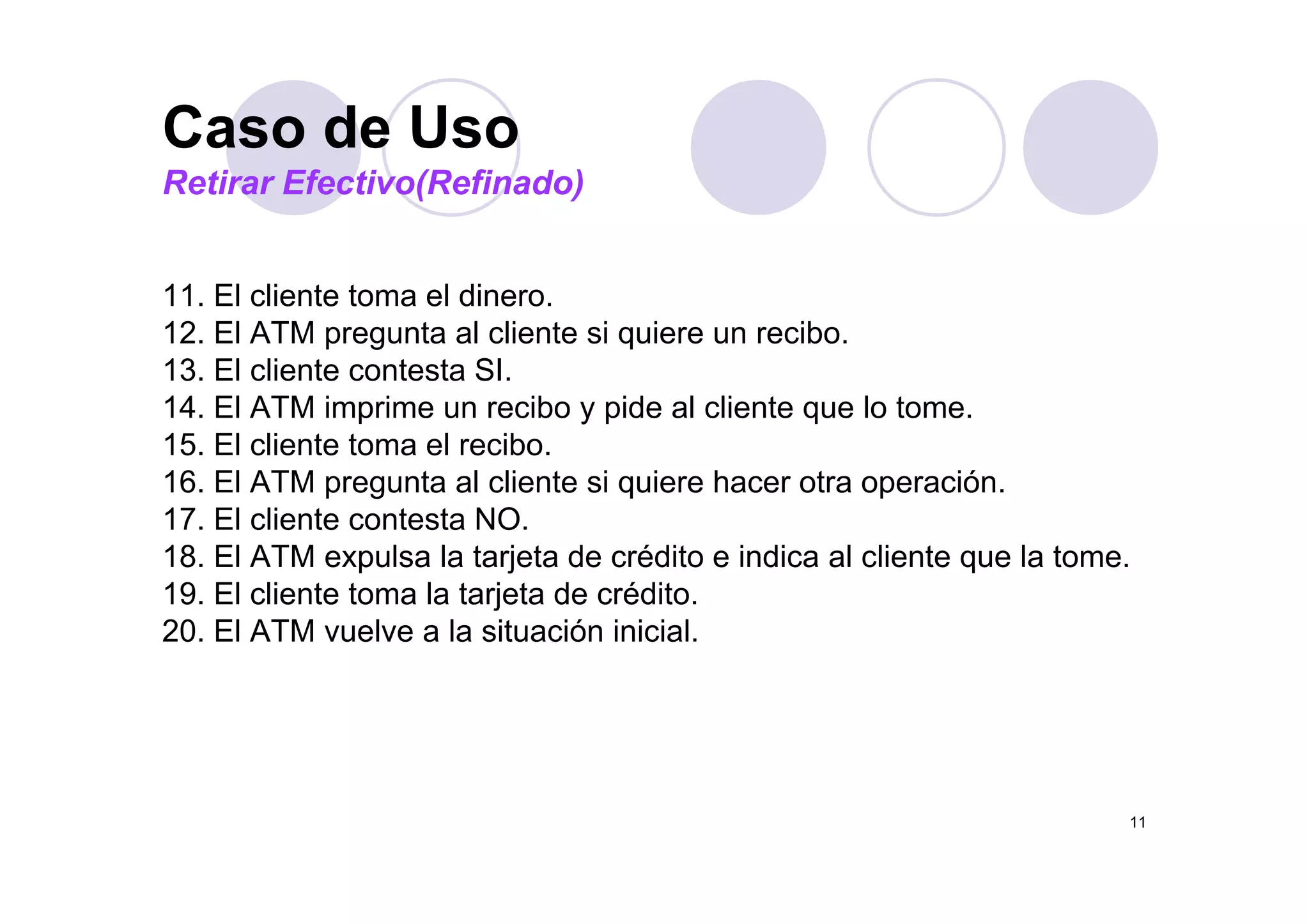 Caso de UsoCaso de Uso
Retirar Efectivo(Refinado)
11. El cliente toma el dinero.
12. El ATM pregunta al cliente si quiere un recibo.
13. El cliente contesta SI.
14. El ATM imprime un recibo y pide al cliente que lo tome.
15. El cliente toma el recibo.
16. El ATM pregunta al cliente si quiere hacer otra operación.
17. El cliente contesta NO.
18. El ATM expulsa la tarjeta de crédito e indica al cliente que la tome.18. El ATM expulsa la tarjeta de crédito e indica al cliente que la tome.
19. El cliente toma la tarjeta de crédito.
20. El ATM vuelve a la situación inicial.
11
 