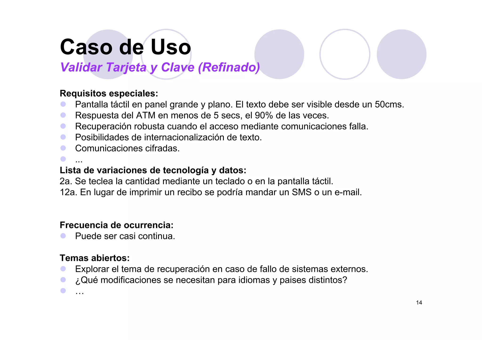 Caso de Uso
Requisitos especiales:
Caso de Uso
Validar Tarjeta y Clave (Refinado)
Requisitos especiales:
Pantalla táctil en panel grande y plano. El texto debe ser visible desde un 50cms.
Respuesta del ATM en menos de 5 secs, el 90% de las veces.
Recuperación robusta cuando el acceso mediante comunicaciones falla.
Posibilidades de internacionalización de texto.
Comunicaciones cifradas.
...
Lista de variaciones de tecnología y datos:Lista de variaciones de tecnología y datos:
2a. Se teclea la cantidad mediante un teclado o en la pantalla táctil.
12a. En lugar de imprimir un recibo se podría mandar un SMS o un e-mail.
Frecuencia de ocurrencia:
Puede ser casi continua.
Temas abiertos:
Explorar el tema de recuperación en caso de fallo de sistemas externos.
¿Qué modificaciones se necesitan para idiomas y paises distintos?
14
…
 