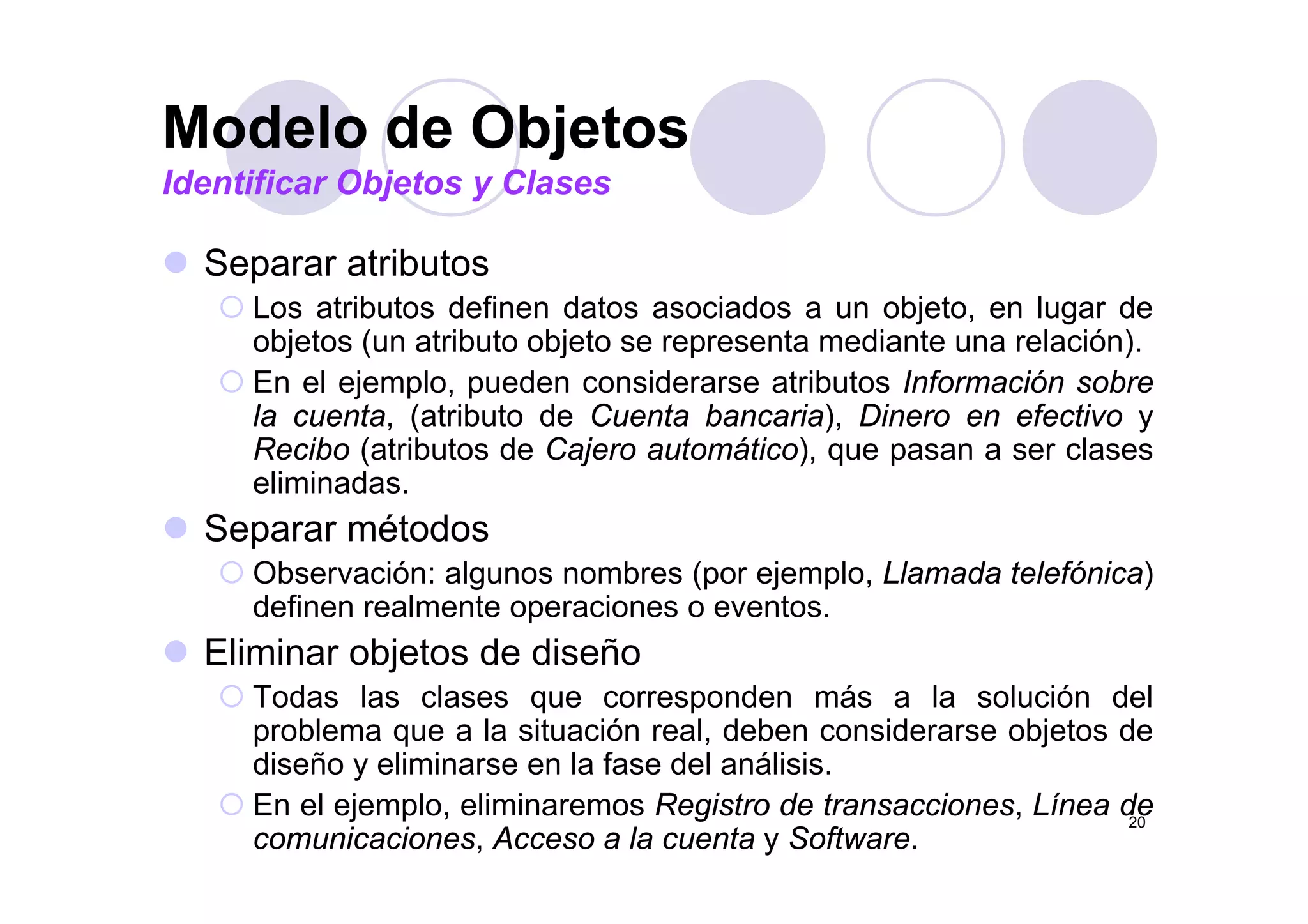 Modelo de Objetos
S t ib t
Modelo de Objetos
Identificar Objetos y Clases
Separar atributos
Los atributos definen datos asociados a un objeto, en lugar de
objetos (un atributo objeto se representa mediante una relación).j ( j p )
En el ejemplo, pueden considerarse atributos Información sobre
la cuenta, (atributo de Cuenta bancaria), Dinero en efectivo y
Recibo (atributos de Cajero automático), que pasan a ser clases( j ), q p
eliminadas.
Separar métodos
Ob ió l b ( j l Ll d t l fó i )Observación: algunos nombres (por ejemplo, Llamada telefónica)
definen realmente operaciones o eventos.
Eliminar objetos de diseñoj
Todas las clases que corresponden más a la solución del
problema que a la situación real, deben considerarse objetos de
diseño y eliminarse en la fase del análisis.
20
y
En el ejemplo, eliminaremos Registro de transacciones, Línea de
comunicaciones, Acceso a la cuenta y Software.
 