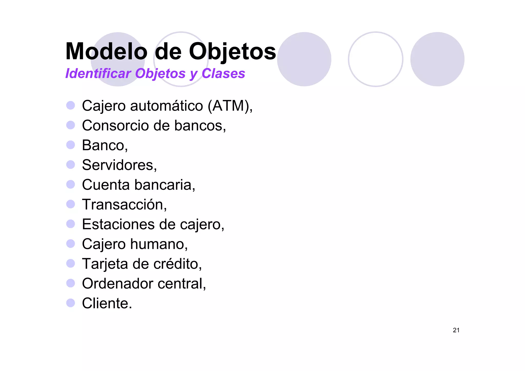 Modelo de Objetos
C j t áti (ATM)
Modelo de Objetos
Identificar Objetos y Clases
Cajero automático (ATM),
Consorcio de bancos,
BancoBanco,
Servidores,
Cuenta bancariaCuenta bancaria,
Transacción,
Estaciones de cajeroEstaciones de cajero,
Cajero humano,
Tarjeta de crédito,j ,
Ordenador central,
Cliente.
21
 