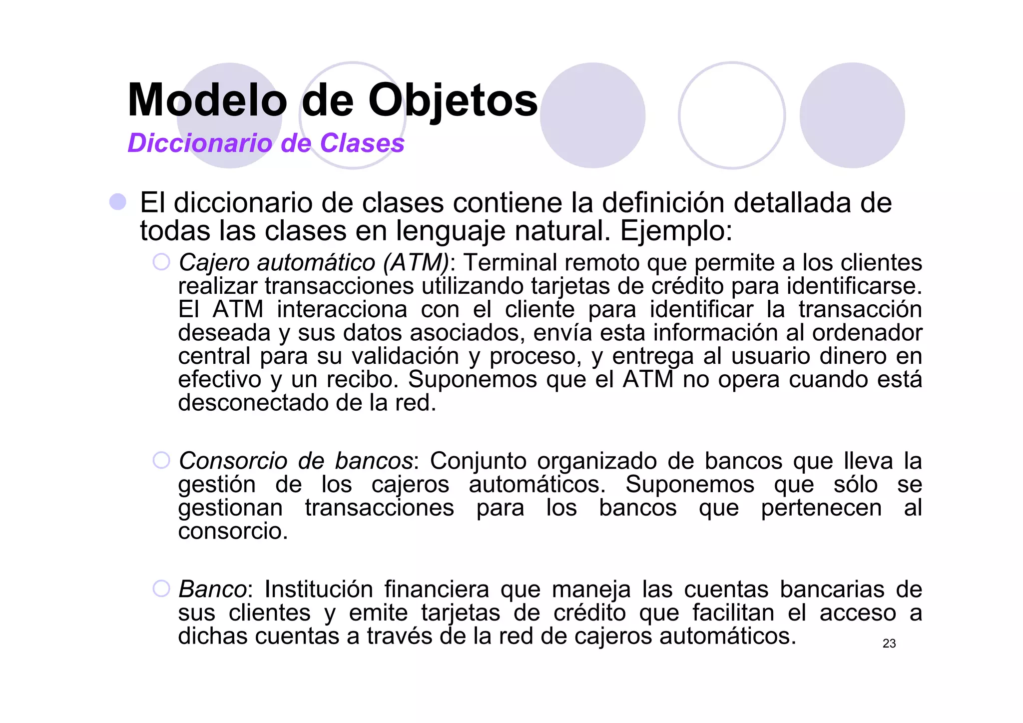 Modelo de Objetos
El diccionario de clases contiene la definición detallada de
Modelo de Objetos
Diccionario de Clases
El diccionario de clases contiene la definición detallada de
todas las clases en lenguaje natural. Ejemplo:
Cajero automático (ATM): Terminal remoto que permite a los clientes
li t i tili d t j t d édit id tifirealizar transacciones utilizando tarjetas de crédito para identificarse.
El ATM interacciona con el cliente para identificar la transacción
deseada y sus datos asociados, envía esta información al ordenador
central para su validación y proceso, y entrega al usuario dinero encentral para su validación y proceso, y entrega al usuario dinero en
efectivo y un recibo. Suponemos que el ATM no opera cuando está
desconectado de la red.
Consorcio de bancos: Conjunto organizado de bancos que lleva la
gestión de los cajeros automáticos. Suponemos que sólo se
gestionan transacciones para los bancos que pertenecen al
iconsorcio.
Banco: Institución financiera que maneja las cuentas bancarias de
li t it t j t d édit f ilit l
23
sus clientes y emite tarjetas de crédito que facilitan el acceso a
dichas cuentas a través de la red de cajeros automáticos.
 