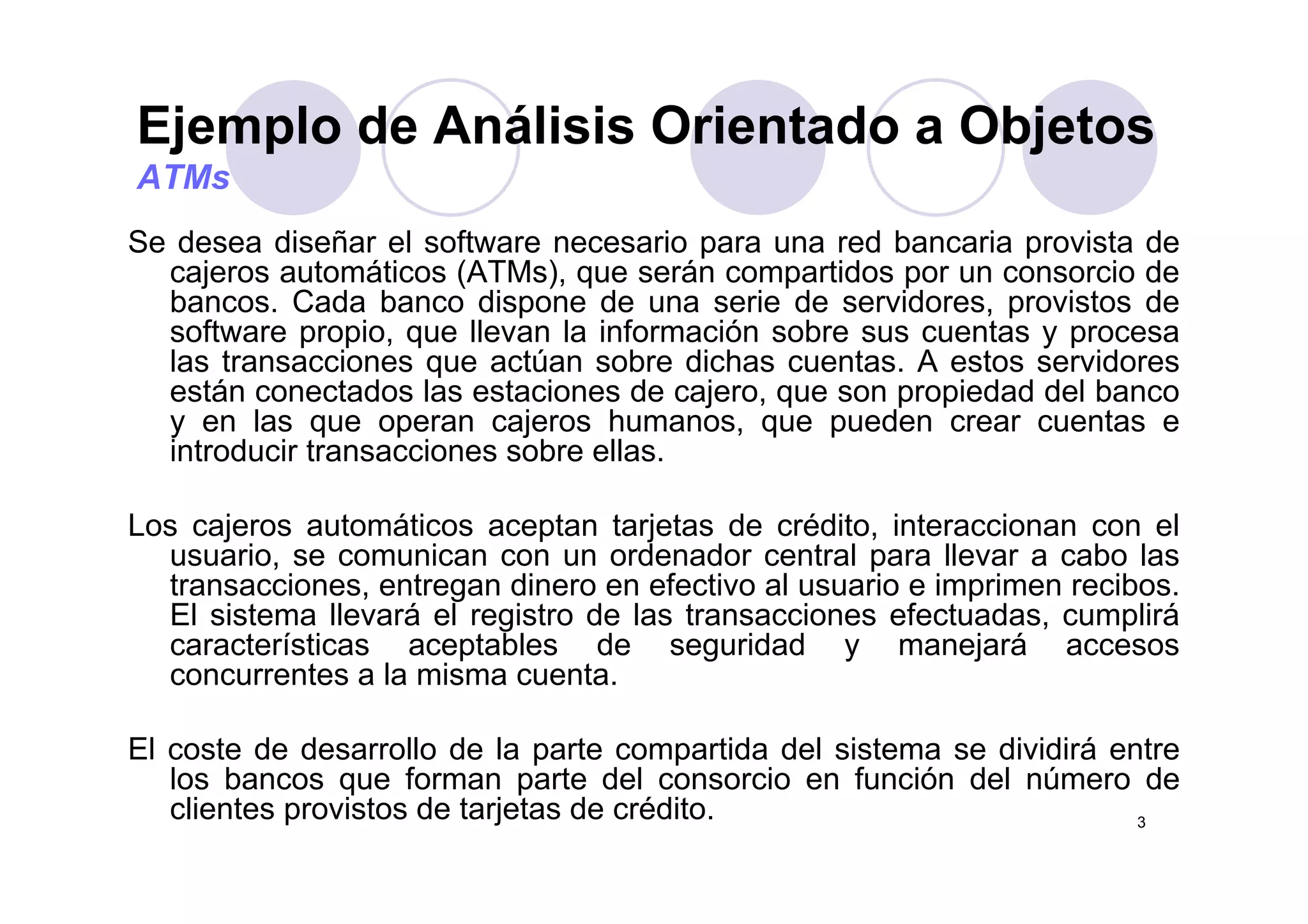 Ejemplo de Análisis Orientado a Objetosj p j
ATMs
Se desea diseñar el software necesario para una red bancaria provista deSe desea diseñar el software necesario para una red bancaria provista de
cajeros automáticos (ATMs), que serán compartidos por un consorcio de
bancos. Cada banco dispone de una serie de servidores, provistos de
software propio, que llevan la información sobre sus cuentas y procesa
las transacciones que actúan sobre dichas cuentas A estos servidoreslas transacciones que actúan sobre dichas cuentas. A estos servidores
están conectados las estaciones de cajero, que son propiedad del banco
y en las que operan cajeros humanos, que pueden crear cuentas e
introducir transacciones sobre ellas.
Los cajeros automáticos aceptan tarjetas de crédito, interaccionan con el
usuario, se comunican con un ordenador central para llevar a cabo las, p
transacciones, entregan dinero en efectivo al usuario e imprimen recibos.
El sistema llevará el registro de las transacciones efectuadas, cumplirá
características aceptables de seguridad y manejará accesos
concurrentes a la misma cuentaconcurrentes a la misma cuenta.
El coste de desarrollo de la parte compartida del sistema se dividirá entre
los bancos que forman parte del consorcio en función del número de
3
los bancos que forman parte del consorcio en función del número de
clientes provistos de tarjetas de crédito.
 