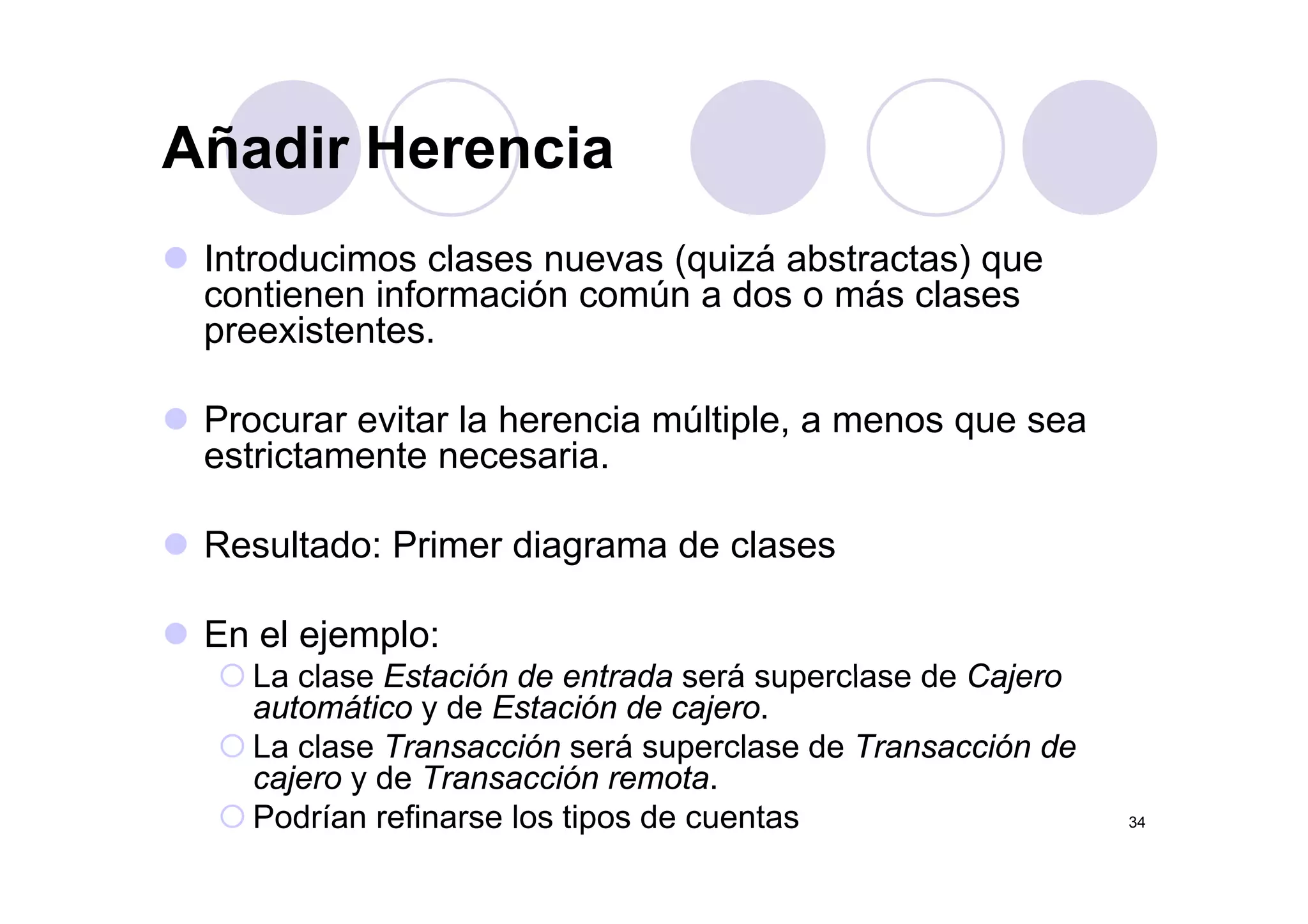Añadir HerenciaAñadir Herencia
Introducimos clases nuevas (quizá abstractas) queIntroducimos clases nuevas (quizá abstractas) que
contienen información común a dos o más clases
preexistentes.
Procurar evitar la herencia múltiple, a menos que sea
estrictamente necesariaestrictamente necesaria.
Resultado: Primer diagrama de clases
En el ejemplo:
La clase Estación de entrada será superclase de CajeroLa clase Estación de entrada será superclase de Cajero
automático y de Estación de cajero.
La clase Transacción será superclase de Transacción de
cajero y de Transacción remota
34
cajero y de Transacción remota.
Podrían refinarse los tipos de cuentas
 