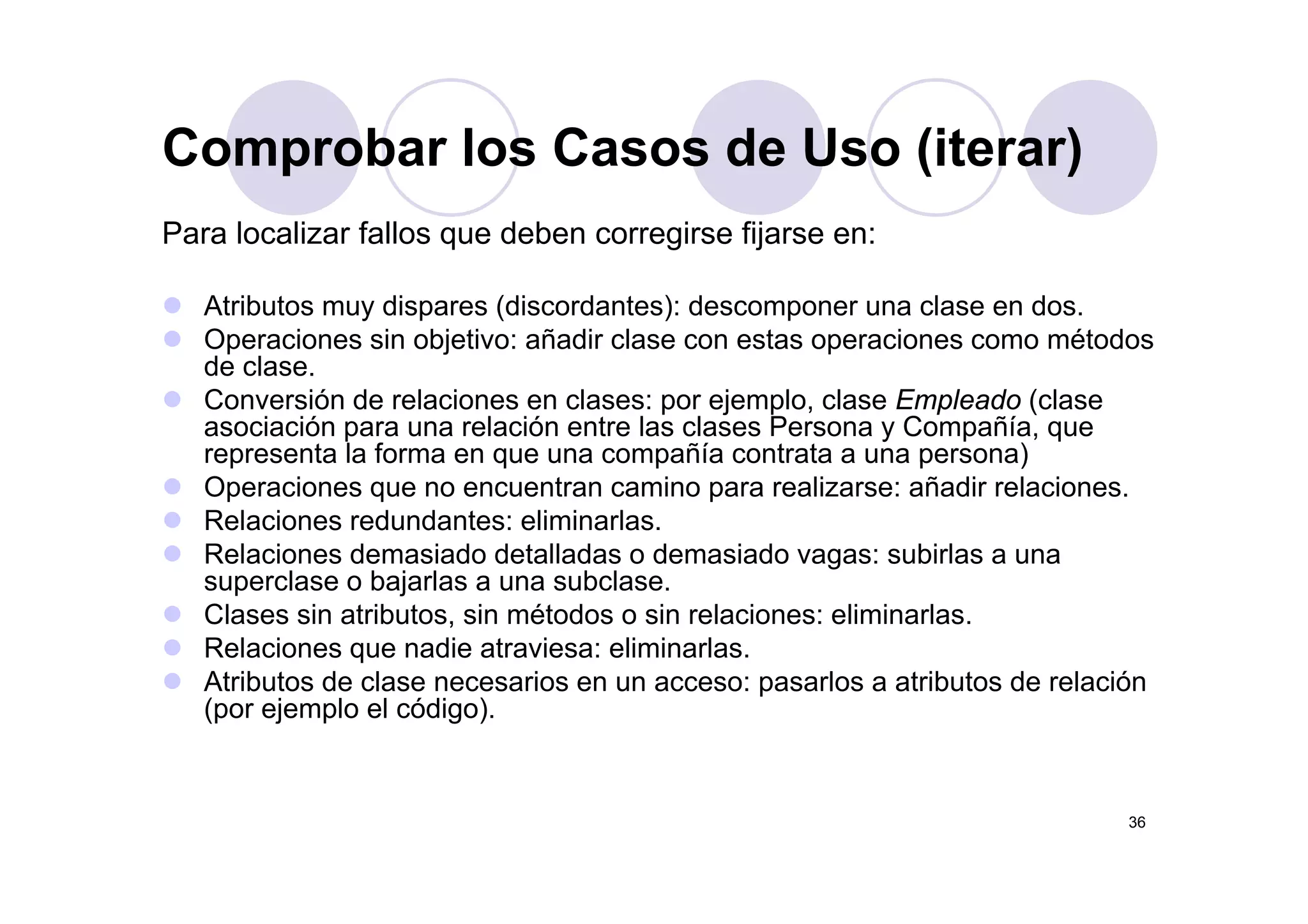 Comprobar los Casos de Uso (iterar)
Para localizar fallos que deben corregirse fijarse en:
Comprobar los Casos de Uso (iterar)
Atributos muy dispares (discordantes): descomponer una clase en dos.
Operaciones sin objetivo: añadir clase con estas operaciones como métodos
d lde clase.
Conversión de relaciones en clases: por ejemplo, clase Empleado (clase
asociación para una relación entre las clases Persona y Compañía, que
representa la forma en que una compañía contrata a una persona)representa la forma en que una compañía contrata a una persona)
Operaciones que no encuentran camino para realizarse: añadir relaciones.
Relaciones redundantes: eliminarlas.
Relaciones demasiado detalladas o demasiado vagas: subirlas a unag
superclase o bajarlas a una subclase.
Clases sin atributos, sin métodos o sin relaciones: eliminarlas.
Relaciones que nadie atraviesa: eliminarlas.
At ib t d l i l t ib t d l ióAtributos de clase necesarios en un acceso: pasarlos a atributos de relación
(por ejemplo el código).
36
 