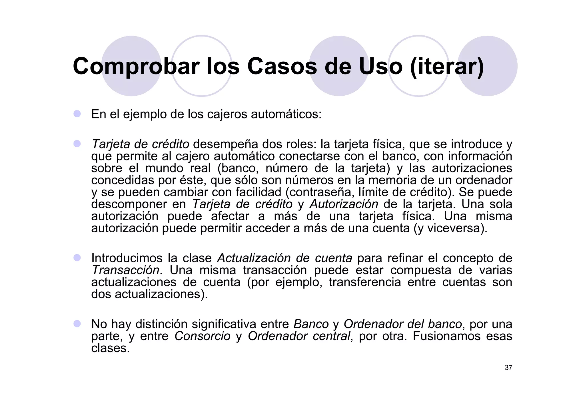 Comprobar los Casos de Uso (iterar)
En el ejemplo de los cajeros automáticos:
Comprobar los Casos de Uso (iterar)
En el ejemplo de los cajeros automáticos:
Tarjeta de crédito desempeña dos roles: la tarjeta física, que se introduce y
que permite al cajero automático conectarse con el banco, con informaciónque permite al cajero automático conectarse con el banco, con información
sobre el mundo real (banco, número de la tarjeta) y las autorizaciones
concedidas por éste, que sólo son números en la memoria de un ordenador
y se pueden cambiar con facilidad (contraseña, límite de crédito). Se puede
descomponer en Tarjeta de crédito y Autorización de la tarjeta Una soladescomponer en Tarjeta de crédito y Autorización de la tarjeta. Una sola
autorización puede afectar a más de una tarjeta física. Una misma
autorización puede permitir acceder a más de una cuenta (y viceversa).
I d i l l A t li ió d t fi l dIntroducimos la clase Actualización de cuenta para refinar el concepto de
Transacción. Una misma transacción puede estar compuesta de varias
actualizaciones de cuenta (por ejemplo, transferencia entre cuentas son
dos actualizaciones).)
No hay distinción significativa entre Banco y Ordenador del banco, por una
parte, y entre Consorcio y Ordenador central, por otra. Fusionamos esas
clases
37
clases.
 