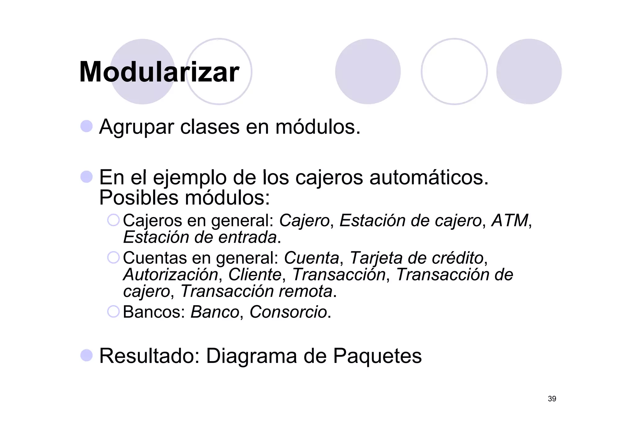 ModularizarModularizar
A l ód lAgrupar clases en módulos.
En el ejemplo de los cajeros a tomáticosEn el ejemplo de los cajeros automáticos.
Posibles módulos:
Cajeros en general: Cajero Estación de cajero ATMCajeros en general: Cajero, Estación de cajero, ATM,
Estación de entrada.
Cuentas en general: Cuenta, Tarjeta de crédito,
Autorización Cliente Transacción Transacción deAutorización, Cliente, Transacción, Transacción de
cajero, Transacción remota.
Bancos: Banco, Consorcio.
Resultado: Diagrama de Paquetes
39
 