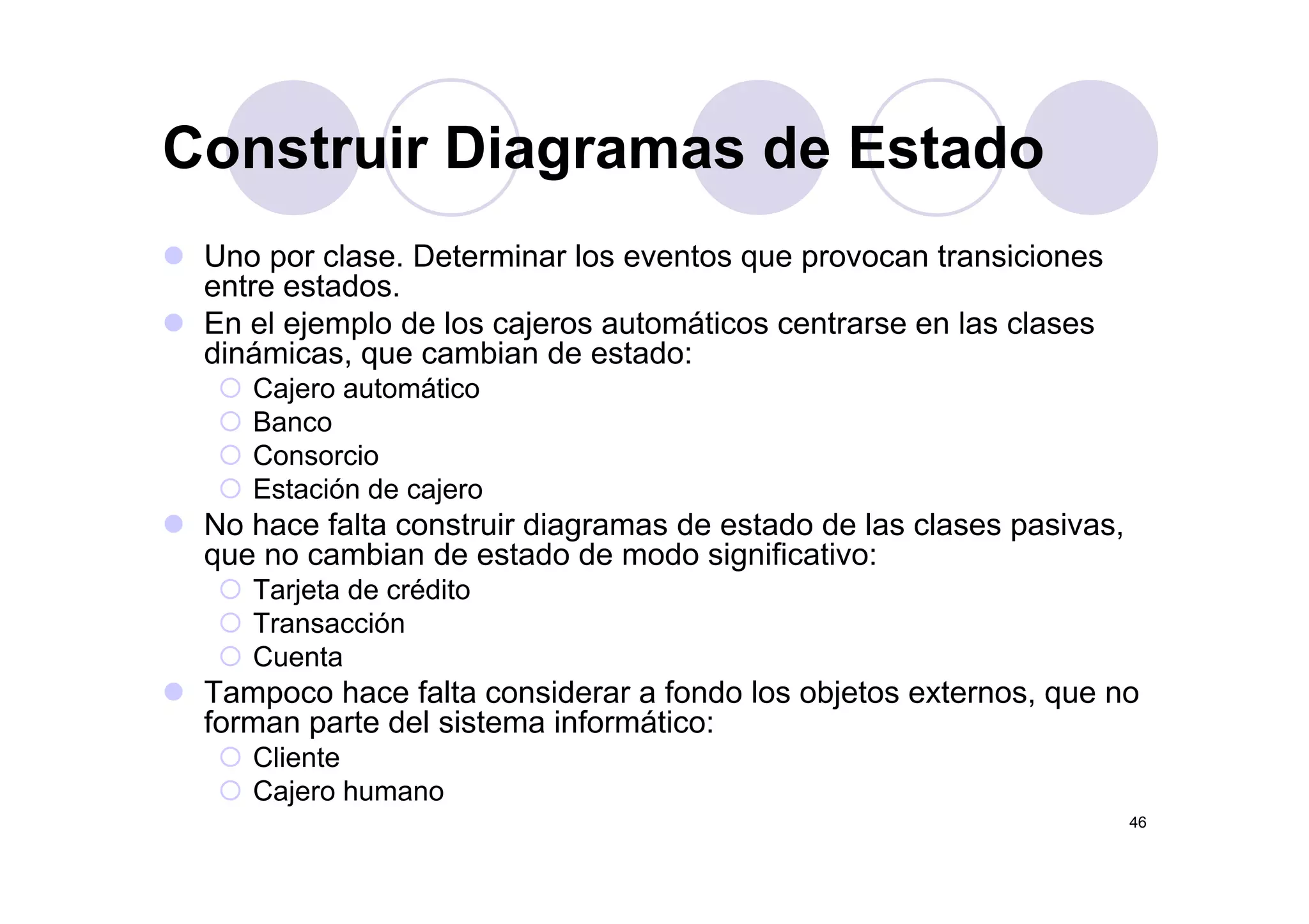 Construir Diagramas de EstadoConstruir Diagramas de Estado
Uno por clase Determinar los eventos que provocan transicionesUno por clase. Determinar los eventos que provocan transiciones
entre estados.
En el ejemplo de los cajeros automáticos centrarse en las clases
dinámicas que cambian de estado:dinámicas, que cambian de estado:
Cajero automático
Banco
ConsorcioConsorcio
Estación de cajero
No hace falta construir diagramas de estado de las clases pasivas,
que no cambian de estado de modo significativo:q g
Tarjeta de crédito
Transacción
Cuenta
Tampoco hace falta considerar a fondo los objetos externos, que no
forman parte del sistema informático:
Cliente
46
Cajero humano
 