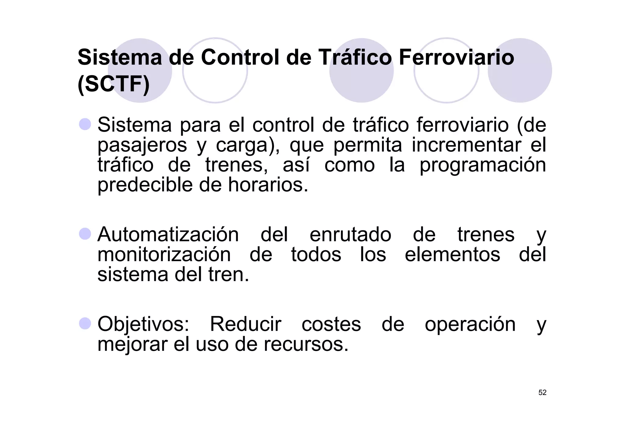 Sistema de Control de Tráfico Ferroviario
(SCTF)
Si t l t l d t áfi f i i (dSistema para el control de tráfico ferroviario (de
pasajeros y carga), que permita incrementar el
tráfico de trenes, así como la programacióntráfico de trenes, así como la programación
predecible de horarios.
Automatización del enrutado de trenes y
monitorización de todos los elementos del
sistema del trensistema del tren.
Objetivos: Reducir costes de operación yObjetivos: Reducir costes de operación y
mejorar el uso de recursos.
52
 