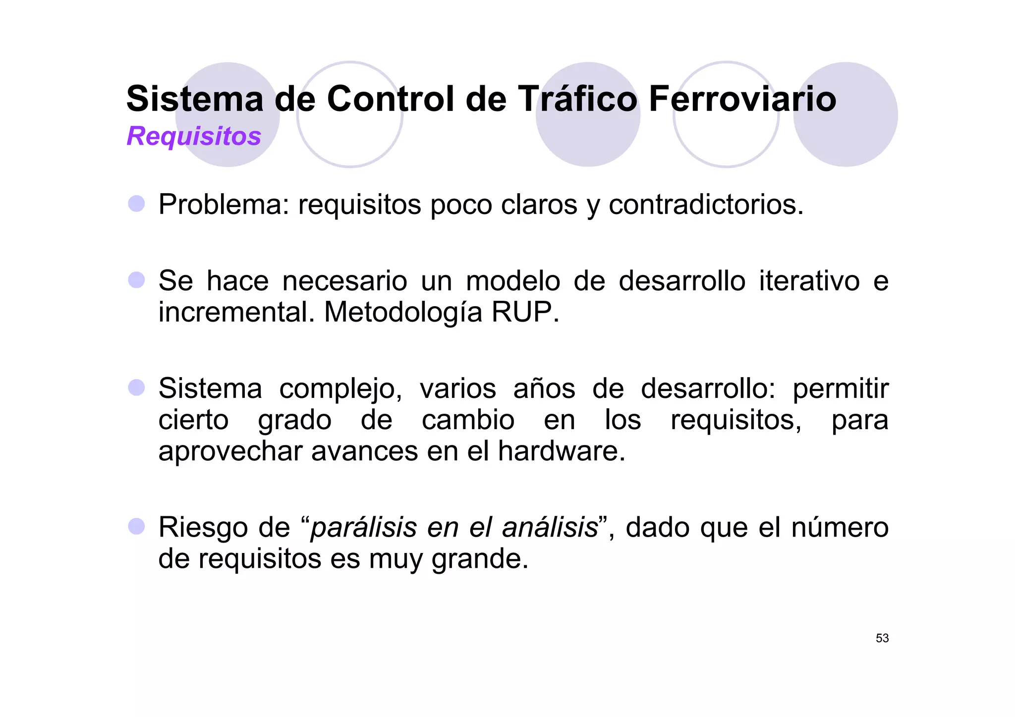Sistema de Control de Tráfico Ferroviario
P bl i it l t di t i
Requisitos
Problema: requisitos poco claros y contradictorios.
Se hace necesario un modelo de desarrollo iterativo eSe hace necesario un modelo de desarrollo iterativo e
incremental. Metodología RUP.
Sistema complejo, varios años de desarrollo: permitir
cierto grado de cambio en los requisitos, para
h l h daprovechar avances en el hardware.
Ri d “ áli i l áli i ” d d l úRiesgo de “parálisis en el análisis”, dado que el número
de requisitos es muy grande.
53
 