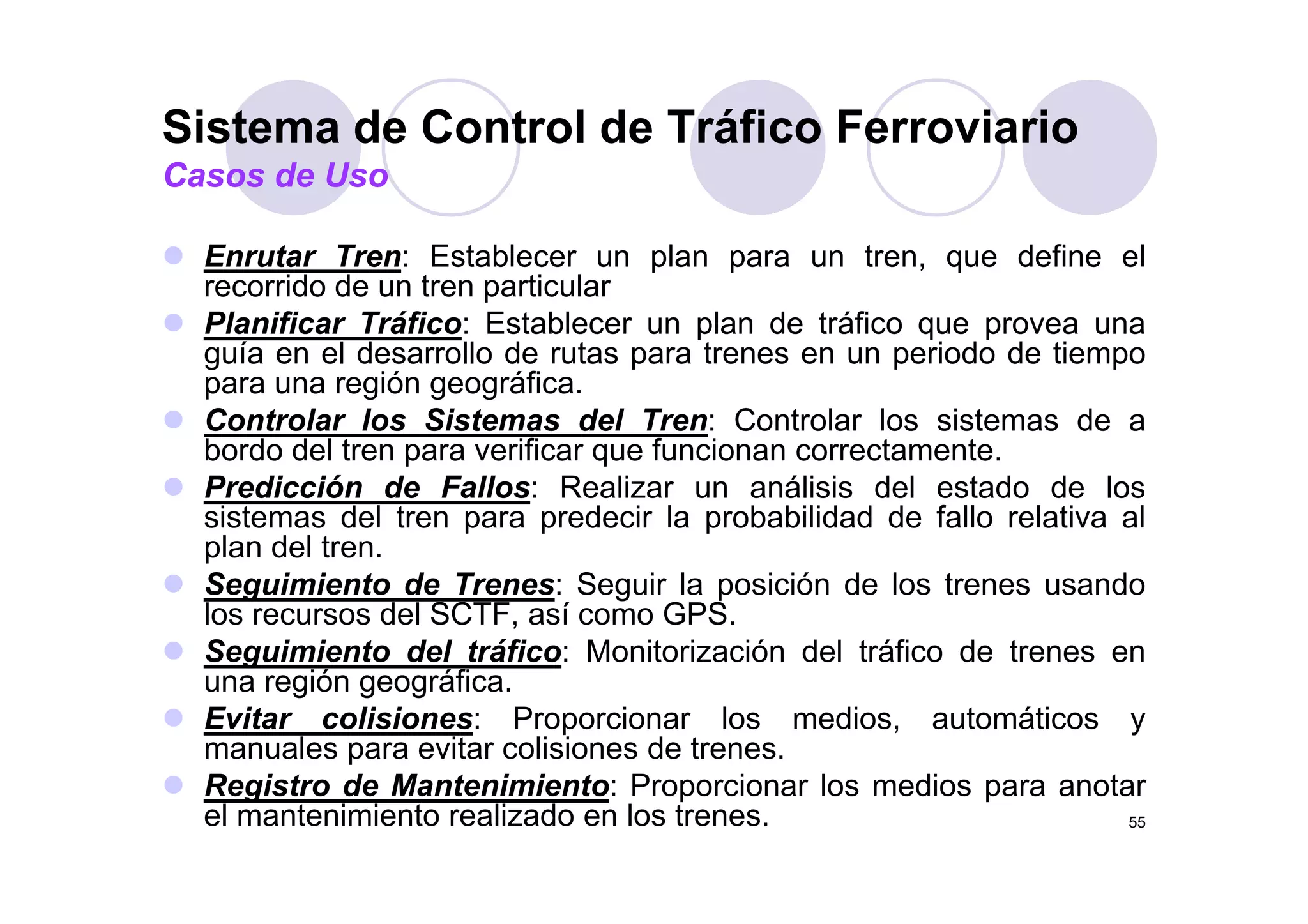 Sistema de Control de Tráfico Ferroviario
Enrutar Tren: Establecer un plan para un tren que define el
Casos de Uso
Enrutar Tren: Establecer un plan para un tren, que define el
recorrido de un tren particular
Planificar Tráfico: Establecer un plan de tráfico que provea una
guía en el desarrollo de rutas para trenes en un periodo de tiempoguía en el desarrollo de rutas para trenes en un periodo de tiempo
para una región geográfica.
Controlar los Sistemas del Tren: Controlar los sistemas de a
bordo del tren para verificar que funcionan correctamente.p q
Predicción de Fallos: Realizar un análisis del estado de los
sistemas del tren para predecir la probabilidad de fallo relativa al
plan del tren.
Seguimiento de Trenes: Seguir la posición de los trenes usando
los recursos del SCTF, así como GPS.
Seguimiento del tráfico: Monitorización del tráfico de trenes en
ió áfiuna región geográfica.
Evitar colisiones: Proporcionar los medios, automáticos y
manuales para evitar colisiones de trenes.
R i t d M t i i t P i l di t
55
Registro de Mantenimiento: Proporcionar los medios para anotar
el mantenimiento realizado en los trenes.
 