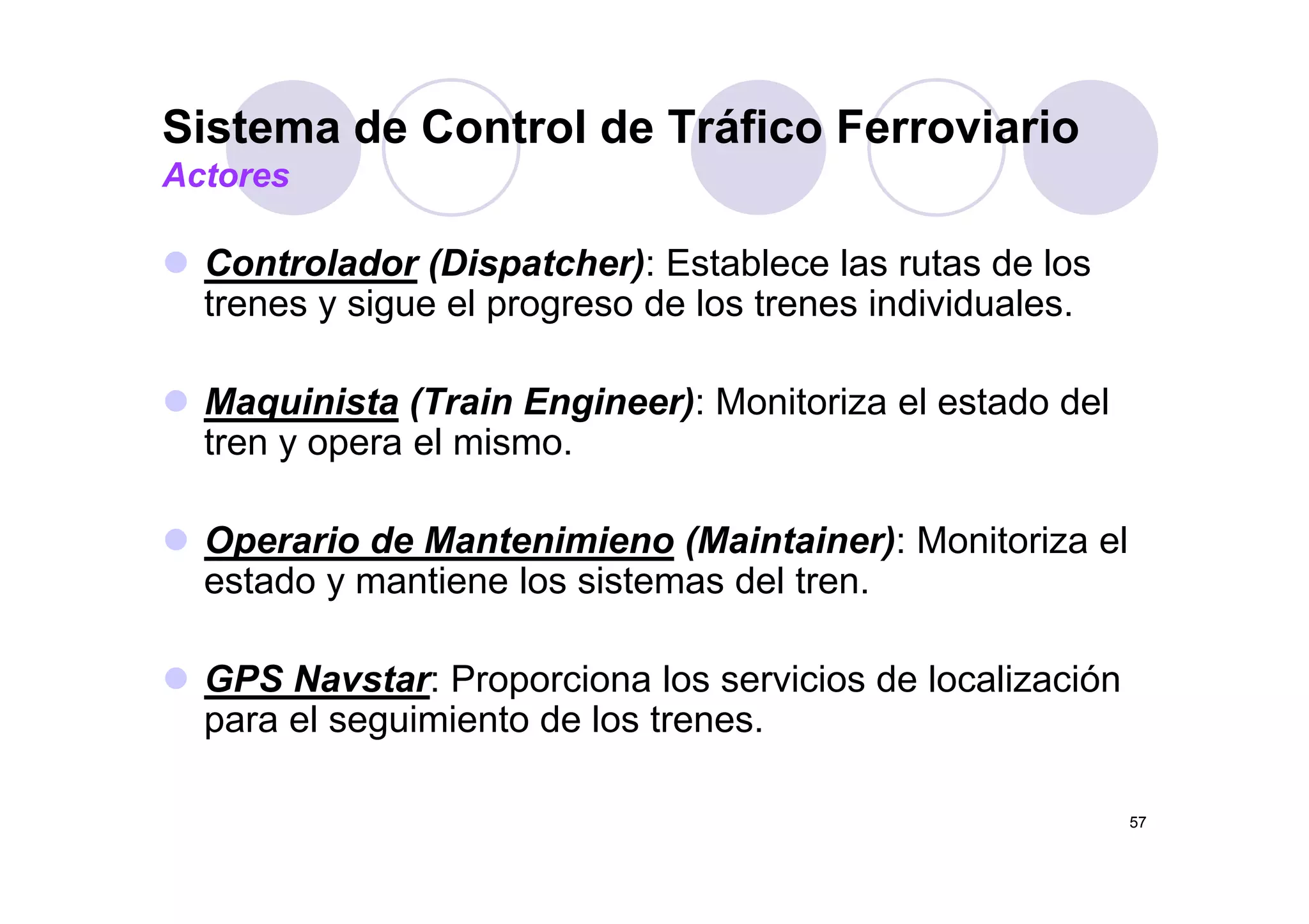 Sistema de Control de Tráfico Ferroviario
C t l d (Di t h ) E t bl l t d l
Actores
Controlador (Dispatcher): Establece las rutas de los
trenes y sigue el progreso de los trenes individuales.
Maquinista (Train Engineer): Monitoriza el estado del
tren y opera el mismo.y p
Operario de Mantenimieno (Maintainer): Monitoriza el
d i l i d lestado y mantiene los sistemas del tren.
GPS N t P i l i i d l li ióGPS Navstar: Proporciona los servicios de localización
para el seguimiento de los trenes.
57
 