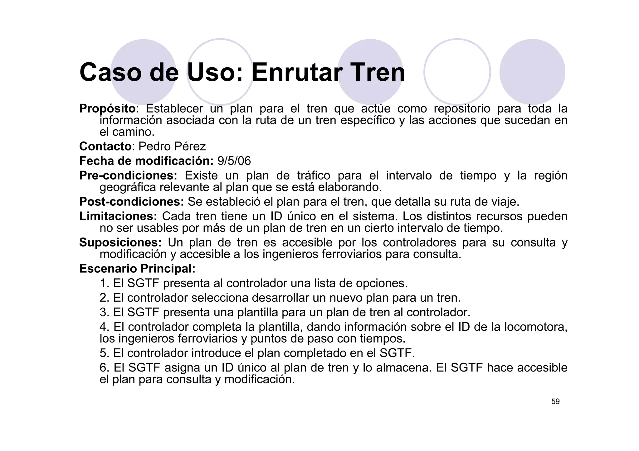 Caso de Uso: Enrutar Tren
Propósito: Establecer un plan para el tren que actúe como repositorio para toda la
información asociada con la ruta de un tren específico y las acciones que sucedan en
Caso de Uso: Enrutar Tren
información asociada con la ruta de un tren específico y las acciones que sucedan en
el camino.
Contacto: Pedro Pérez
Fecha de modificación: 9/5/06
Pre condiciones: Existe un plan de tráfico para el intervalo de tiempo y la regiónPre-condiciones: Existe un plan de tráfico para el intervalo de tiempo y la región
geográfica relevante al plan que se está elaborando.
Post-condiciones: Se estableció el plan para el tren, que detalla su ruta de viaje.
Limitaciones: Cada tren tiene un ID único en el sistema. Los distintos recursos pueden
no ser sables por más de n plan de tren en n cierto inter alo de tiempono ser usables por más de un plan de tren en un cierto intervalo de tiempo.
Suposiciones: Un plan de tren es accesible por los controladores para su consulta y
modificación y accesible a los ingenieros ferroviarios para consulta.
Escenario Principal:
1. El SGTF presenta al controlador una lista de opciones.
2. El controlador selecciona desarrollar un nuevo plan para un tren.
3. El SGTF presenta una plantilla para un plan de tren al controlador.
4 El controlador completa la plantilla dando información sobre el ID de la locomotora4. El controlador completa la plantilla, dando información sobre el ID de la locomotora,
los ingenieros ferroviarios y puntos de paso con tiempos.
5. El controlador introduce el plan completado en el SGTF.
6. El SGTF asigna un ID único al plan de tren y lo almacena. El SGTF hace accesible
el plan para consulta y modificación
59
el plan para consulta y modificación.
 