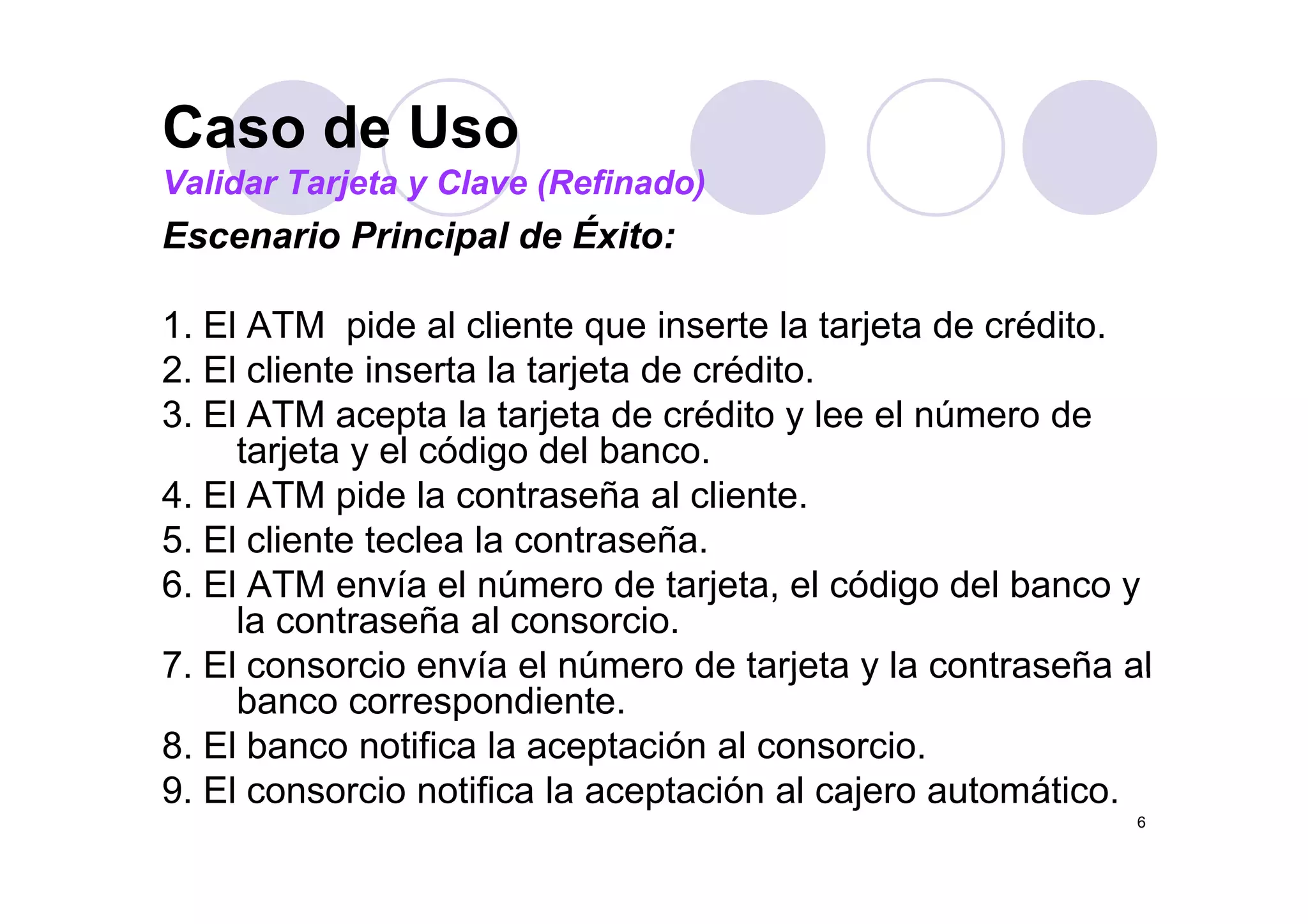 Caso de UsoCaso de Uso
Validar Tarjeta y Clave (Refinado)
Escenario Principal de Éxito:p
1. El ATM pide al cliente que inserte la tarjeta de crédito.
2 El li t i t l t j t d édit2. El cliente inserta la tarjeta de crédito.
3. El ATM acepta la tarjeta de crédito y lee el número de
tarjeta y el código del banco.tarjeta y el código del banco.
4. El ATM pide la contraseña al cliente.
5. El cliente teclea la contraseña.
6. El ATM envía el número de tarjeta, el código del banco y
la contraseña al consorcio.
7 El consorcio envía el número de tarjeta y la contraseña al7. El consorcio envía el número de tarjeta y la contraseña al
banco correspondiente.
8. El banco notifica la aceptación al consorcio.
9 El i ifi l ió l j á i
6
9. El consorcio notifica la aceptación al cajero automático.
 