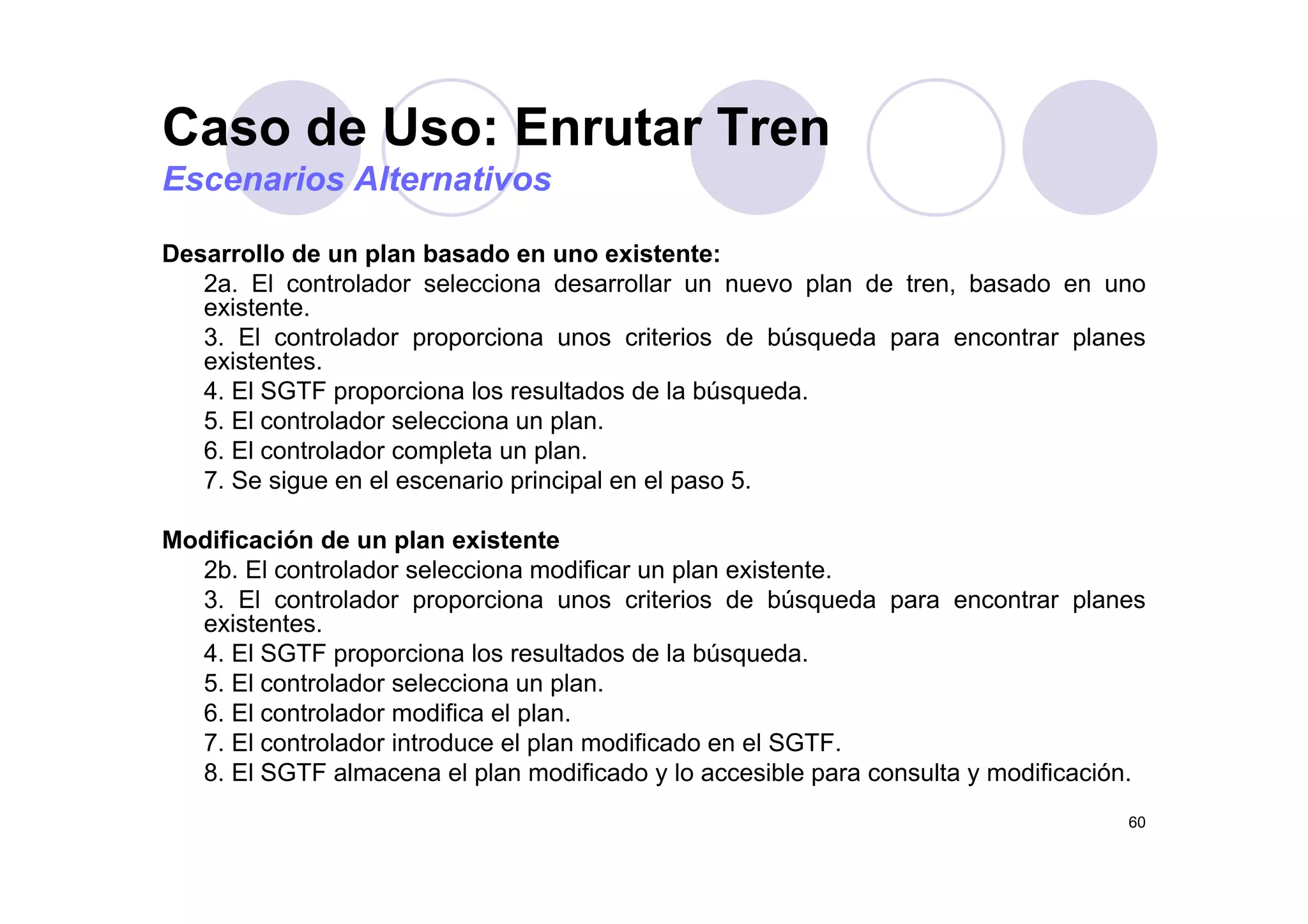 Caso de Uso: Enrutar Tren
Desarrollo de un plan basado en uno existente:
Escenarios Alternativos
Desarrollo de un plan basado en uno existente:
2a. El controlador selecciona desarrollar un nuevo plan de tren, basado en uno
existente.
3. El controlador proporciona unos criterios de búsqueda para encontrar planes
existentesexistentes.
4. El SGTF proporciona los resultados de la búsqueda.
5. El controlador selecciona un plan.
6. El controlador completa un plan.p p
7. Se sigue en el escenario principal en el paso 5.
Modificación de un plan existente
2b El controlador selecciona modificar un plan existente2b. El controlador selecciona modificar un plan existente.
3. El controlador proporciona unos criterios de búsqueda para encontrar planes
existentes.
4. El SGTF proporciona los resultados de la búsqueda.
5. El controlador selecciona un plan.
6. El controlador modifica el plan.
7. El controlador introduce el plan modificado en el SGTF.
8 El SGTF almacena el plan modificado y lo accesible para consulta y modificación
60
8. El SGTF almacena el plan modificado y lo accesible para consulta y modificación.
 