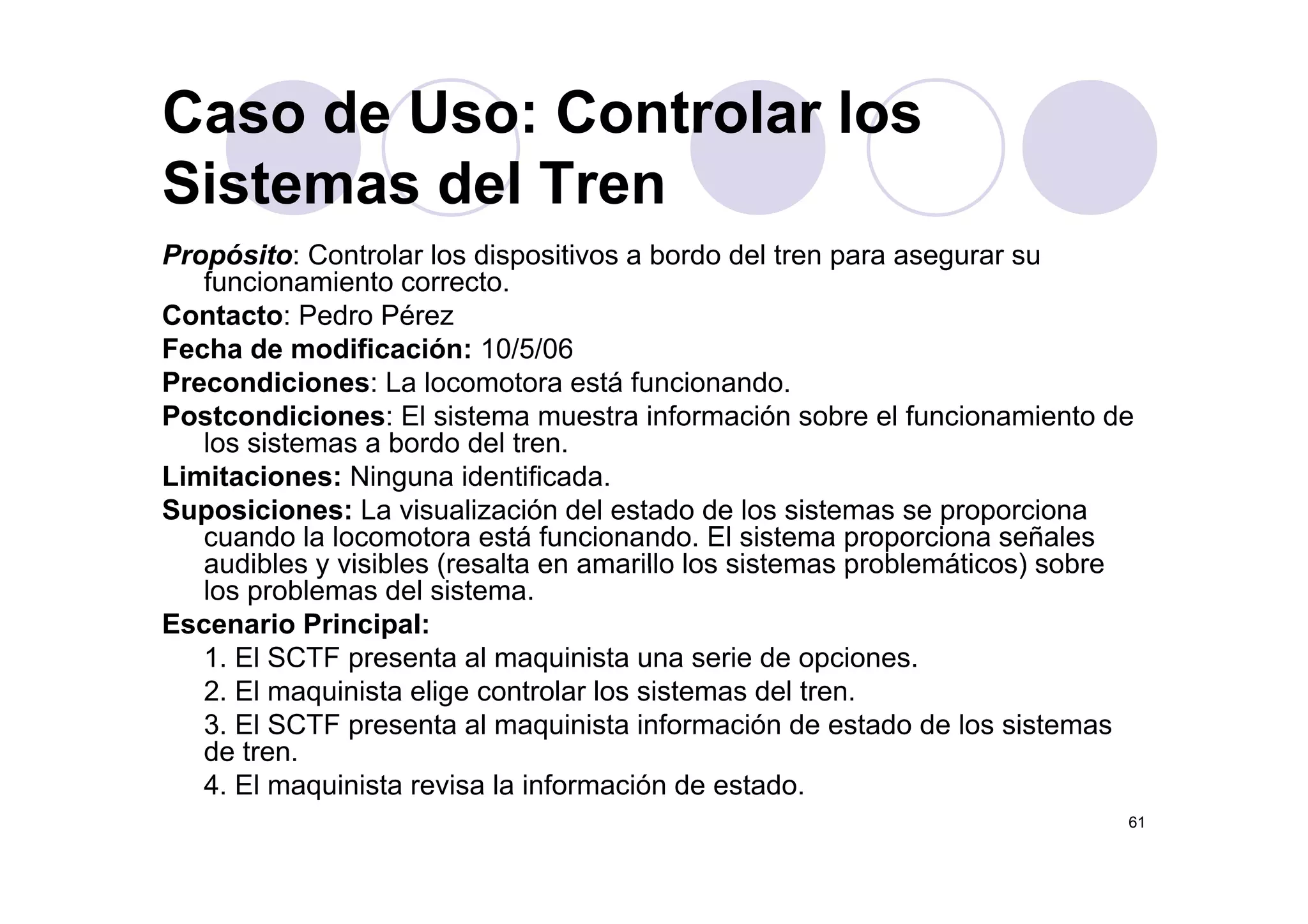 Caso de Uso: Controlar los
Propósito: Controlar los dispositivos a bordo del tren para asegurar su
Sistemas del Tren
Propósito: Controlar los dispositivos a bordo del tren para asegurar su
funcionamiento correcto.
Contacto: Pedro Pérez
Fecha de modificación: 10/5/06Fecha de modificación: 10/5/06
Precondiciones: La locomotora está funcionando.
Postcondiciones: El sistema muestra información sobre el funcionamiento de
los sistemas a bordo del tren.
Limitaciones: Ninguna identificada.
Suposiciones: La visualización del estado de los sistemas se proporciona
cuando la locomotora está funcionando. El sistema proporciona señales
audibles y visibles (resalta en amarillo los sistemas problemáticos) sobreaudibles y visibles (resalta en amarillo los sistemas problemáticos) sobre
los problemas del sistema.
Escenario Principal:
1. El SCTF presenta al maquinista una serie de opciones.p q p
2. El maquinista elige controlar los sistemas del tren.
3. El SCTF presenta al maquinista información de estado de los sistemas
de tren.
4 El i i t i l i f ió d t d
61
4. El maquinista revisa la información de estado.
 