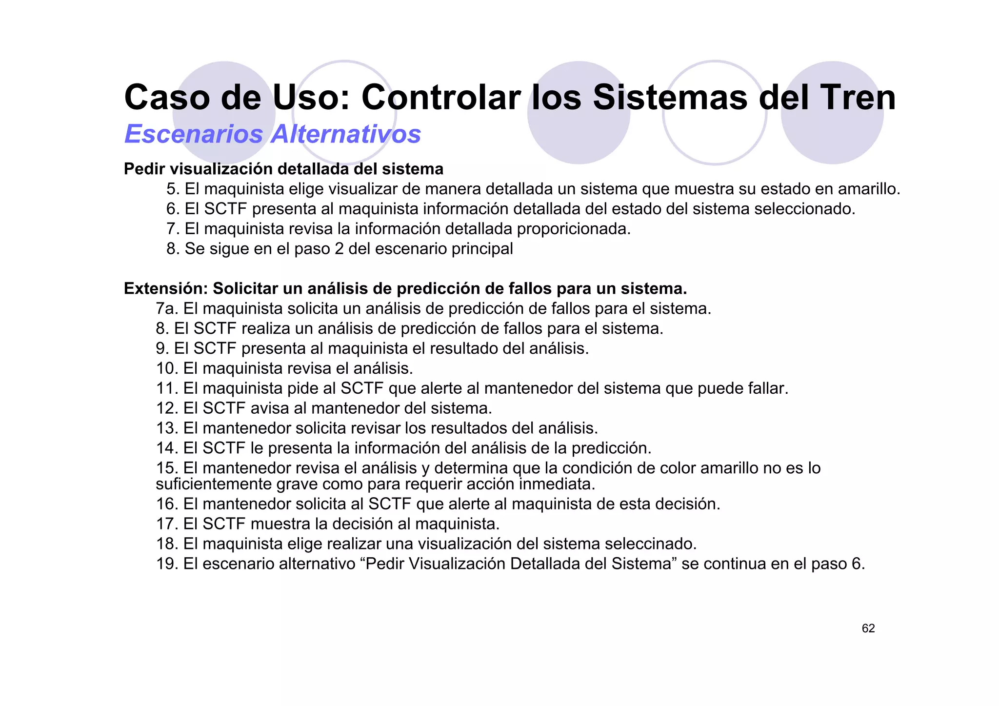 Caso de Uso: Controlar los Sistemas del Tren
Pedir visualización detallada del sistema
5. El maquinista elige visualizar de manera detallada un sistema que muestra su estado en amarillo.
Escenarios Alternativos
5. El maquinista elige visualizar de manera detallada un sistema que muestra su estado en amarillo.
6. El SCTF presenta al maquinista información detallada del estado del sistema seleccionado.
7. El maquinista revisa la información detallada proporicionada.
8. Se sigue en el paso 2 del escenario principal
Extensión: Solicitar un análisis de predicción de fallos para un sistema.
7a. El maquinista solicita un análisis de predicción de fallos para el sistema.
8. El SCTF realiza un análisis de predicción de fallos para el sistema.
9. El SCTF presenta al maquinista el resultado del análisis.9. El SCTF presenta al maquinista el resultado del análisis.
10. El maquinista revisa el análisis.
11. El maquinista pide al SCTF que alerte al mantenedor del sistema que puede fallar.
12. El SCTF avisa al mantenedor del sistema.
13. El mantenedor solicita revisar los resultados del análisis.13. El mantenedor solicita revisar los resultados del análisis.
14. El SCTF le presenta la información del análisis de la predicción.
15. El mantenedor revisa el análisis y determina que la condición de color amarillo no es lo
suficientemente grave como para requerir acción inmediata.
16. El mantenedor solicita al SCTF que alerte al maquinista de esta decisión.
17. El SCTF muestra la decisión al maquinista.
18. El maquinista elige realizar una visualización del sistema seleccinado.
19. El escenario alternativo “Pedir Visualización Detallada del Sistema” se continua en el paso 6.
62
 