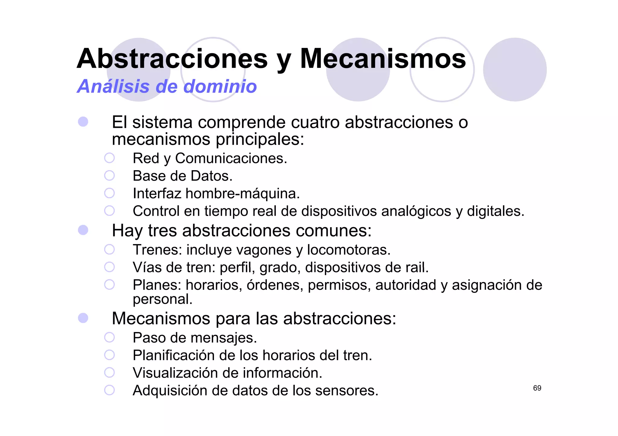 Abstracciones y Mecanismosy
Análisis de dominio
El sistema comprende cuatro abstracciones oEl sistema comprende cuatro abstracciones o
mecanismos principales:
Red y Comunicaciones.
Base de Datos.
Interfaz hombre-máquina.
Control en tiempo real de dispositivos analógicos y digitales.p p g y g
Hay tres abstracciones comunes:
Trenes: incluye vagones y locomotoras.
Vías de tren: perfil grado dispositivos de railVías de tren: perfil, grado, dispositivos de rail.
Planes: horarios, órdenes, permisos, autoridad y asignación de
personal.
Mecanismos para las abstracciones:Mecanismos para las abstracciones:
Paso de mensajes.
Planificación de los horarios del tren.
69
Visualización de información.
Adquisición de datos de los sensores.
 