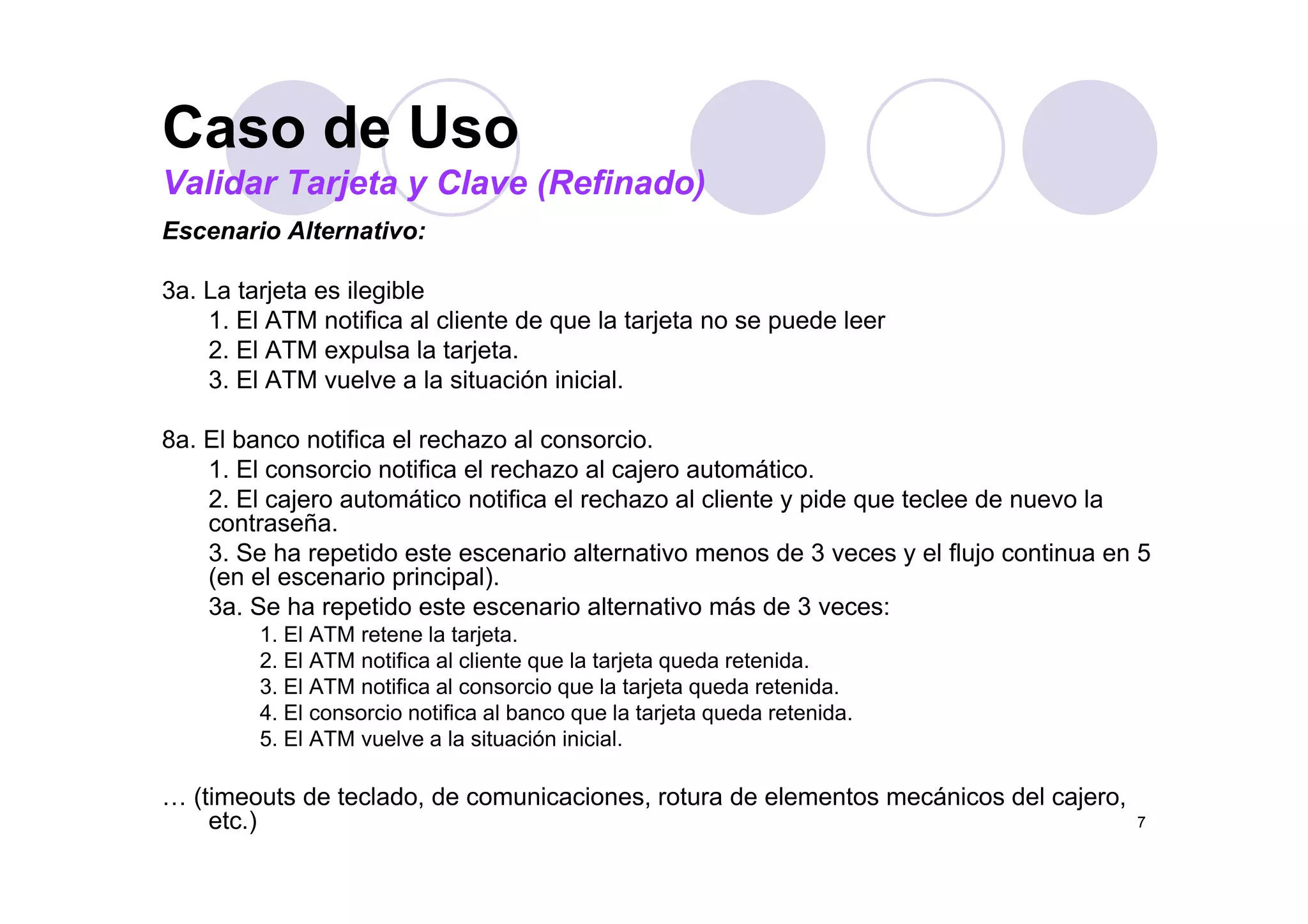 Caso de UsoCaso de Uso
Validar Tarjeta y Clave (Refinado)
Escenario Alternativo:
3a. La tarjeta es ilegible
1. El ATM notifica al cliente de que la tarjeta no se puede leer
2. El ATM expulsa la tarjeta.2. El ATM expulsa la tarjeta.
3. El ATM vuelve a la situación inicial.
8a. El banco notifica el rechazo al consorcio.
1 El i tifi l h l j t áti1. El consorcio notifica el rechazo al cajero automático.
2. El cajero automático notifica el rechazo al cliente y pide que teclee de nuevo la
contraseña.
3. Se ha repetido este escenario alternativo menos de 3 veces y el flujo continua en 5
(en el escenario principal).
3a. Se ha repetido este escenario alternativo más de 3 veces:
1. El ATM retene la tarjeta.
2. El ATM notifica al cliente que la tarjeta queda retenida.q j q
3. El ATM notifica al consorcio que la tarjeta queda retenida.
4. El consorcio notifica al banco que la tarjeta queda retenida.
5. El ATM vuelve a la situación inicial.
7
… (timeouts de teclado, de comunicaciones, rotura de elementos mecánicos del cajero,
etc.)
 